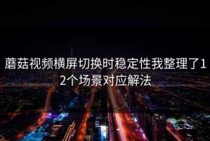 蘑菇视频横屏切换时稳定性我整理了12个场景对应解法