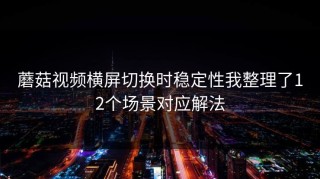 蘑菇视频横屏切换时稳定性我整理了12个场景对应解法
